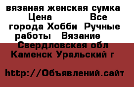 вязаная женская сумка  › Цена ­ 2 500 - Все города Хобби. Ручные работы » Вязание   . Свердловская обл.,Каменск-Уральский г.